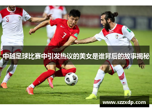 中越足球比赛中引发热议的美女是谁背后的故事揭秘
