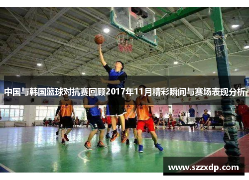 中国与韩国篮球对抗赛回顾2017年11月精彩瞬间与赛场表现分析