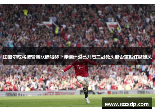 图赫尔或将接管曼联滕哈赫下课倒计时已开启三冠教头能否重振红魔雄风
